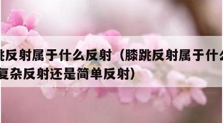 膝跳反射属于什么反射（膝跳反射属于什么反射,复杂反射还是简单反射）