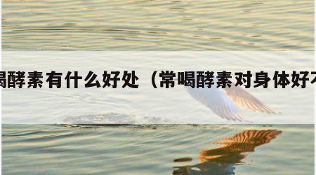 常喝酵素有什么好处（常喝酵素对身体好不好）
