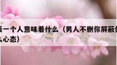 屏蔽一个人意味着什么（男人不删你屏蔽你是什么心态）