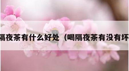 喝隔夜茶有什么好处（喝隔夜茶有没有坏处）