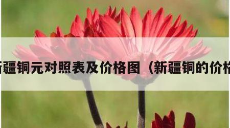 新疆铜元对照表及价格图（新疆铜的价格）