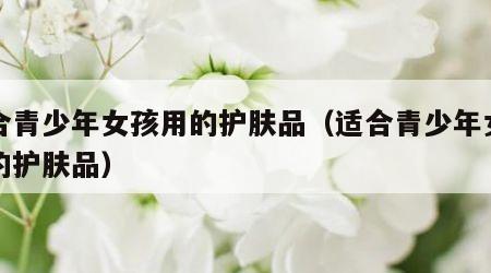 适合青少年女孩用的护肤品（适合青少年女生用的护肤品）