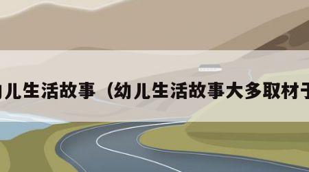 幼儿生活故事（幼儿生活故事大多取材于）