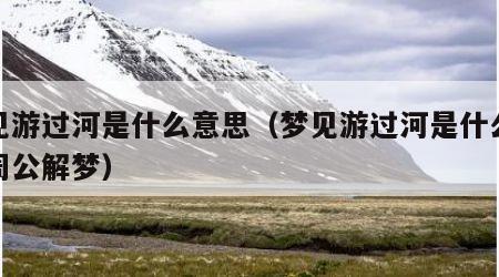 梦见游过河是什么意思（梦见游过河是什么意思周公解梦）
