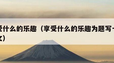 享受什么的乐趣（享受什么的乐趣为题写一篇作文）