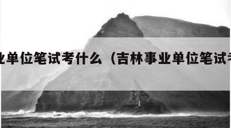 事业单位笔试考什么（吉林事业单位笔试考什么）