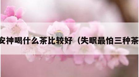 安神喝什么茶比较好（失眠最怕三种茶）
