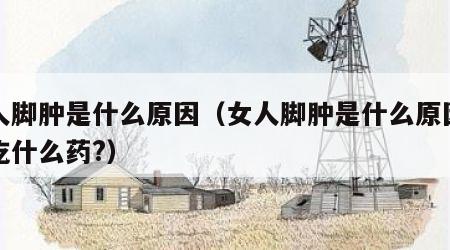 女人脚肿是什么原因（女人脚肿是什么原因需要吃什么药?）