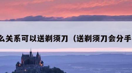 什么关系可以送剃须刀（送剃须刀会分手吗）