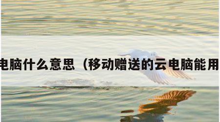 云电脑什么意思（移动赠送的云电脑能用吗）