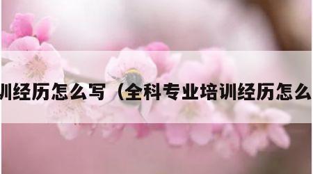 培训经历怎么写（全科专业培训经历怎么写）