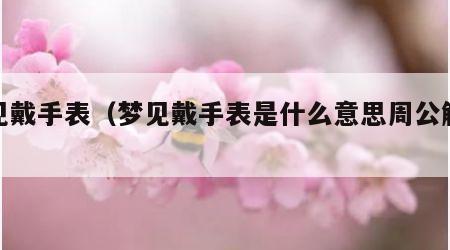 梦见戴手表（梦见戴手表是什么意思周公解梦）