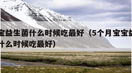 宝宝益生菌什么时候吃最好（5个月宝宝益生菌什么时候吃最好）