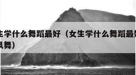 女生学什么舞蹈最好（女生学什么舞蹈最好中国风舞）