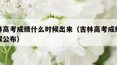 吉林高考成绩什么时候出来（吉林高考成绩啥时候公布）