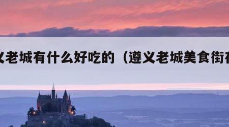 遵义老城有什么好吃的（遵义老城美食街在哪儿）