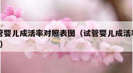 试管婴儿成活率对照表图（试管婴儿成活率高吗?）