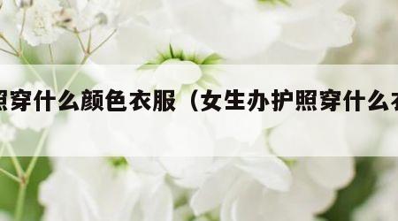 护照穿什么颜色衣服（女生办护照穿什么衣服）
