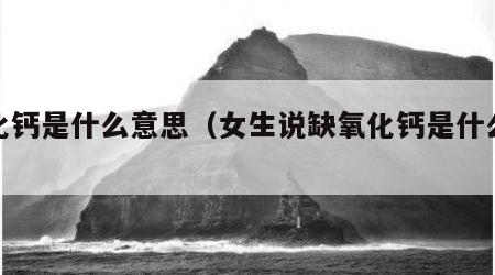 氧化钙是什么意思（女生说缺氧化钙是什么意思）