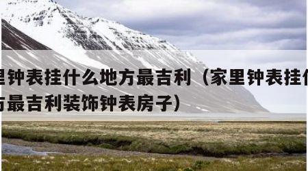 家里钟表挂什么地方最吉利（家里钟表挂什么地方最吉利装饰钟表房子）