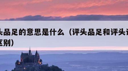 评头品足的意思是什么（评头品足和评头论足的区别）