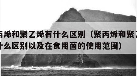 聚丙烯和聚乙烯有什么区别（聚丙烯和聚乙烯有什么区别以及在食用菌的使用范围）