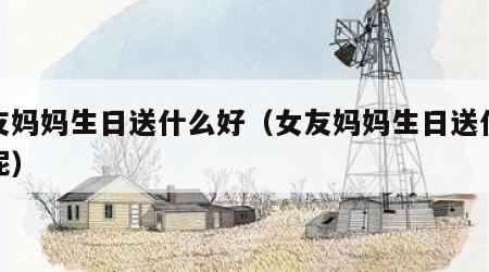 女友妈妈生日送什么好（女友妈妈生日送什么好呢）