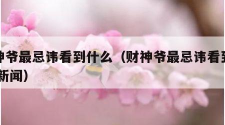 财神爷最忌讳看到什么（财神爷最忌讳看到什么 新闻）