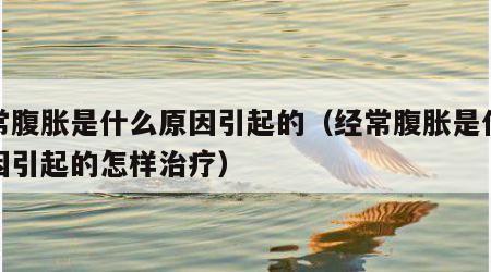 经常腹胀是什么原因引起的（经常腹胀是什么原因引起的怎样治疗）