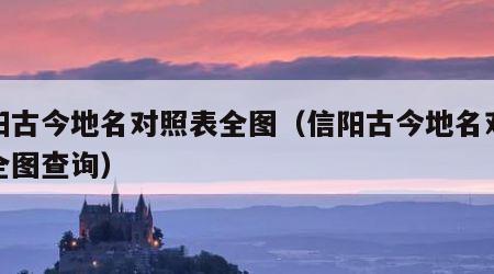 信阳古今地名对照表全图（信阳古今地名对照表全图查询）