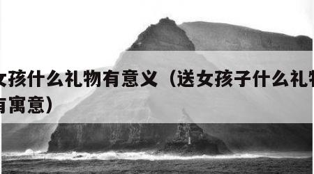 送女孩什么礼物有意义（送女孩子什么礼物比较有寓意）