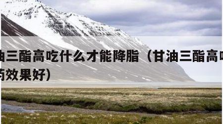 甘油三酯高吃什么才能降脂（甘油三酯高吃什么药效果好）