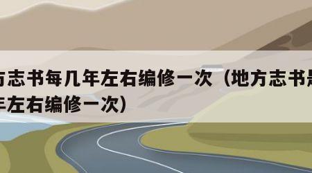 地方志书每几年左右编修一次（地方志书是多少年左右编修一次）