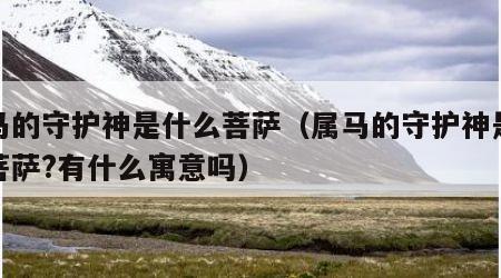 属马的守护神是什么菩萨（属马的守护神是什么菩萨?有什么寓意吗）