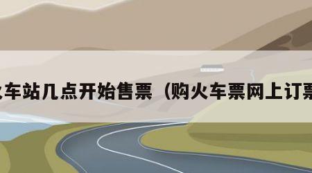 火车站几点开始售票（购火车票网上订票）