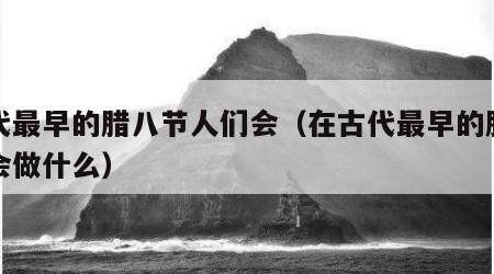 古代最早的腊八节人们会（在古代最早的腊八节会做什么）