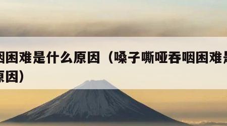 吞咽困难是什么原因（嗓子嘶哑吞咽困难是什么原因）