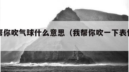 我帮你吹气球什么意思（我帮你吹一下表情包）