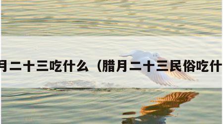 腊月二十三吃什么（腊月二十三民俗吃什么）