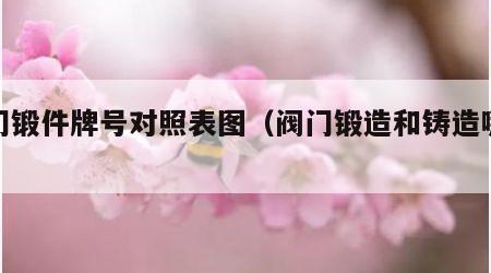 阀门锻件牌号对照表图（阀门锻造和铸造哪个好）