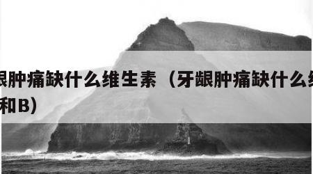 牙龈肿痛缺什么维生素（牙龈肿痛缺什么维生素c和B）