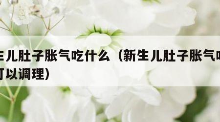 新生儿肚子胀气吃什么（新生儿肚子胀气吃什么可以调理）
