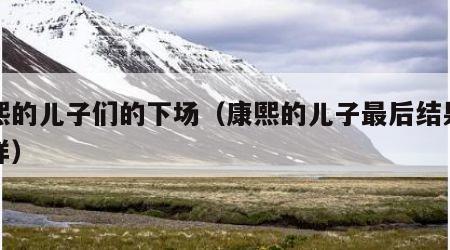康熙的儿子们的下场（康熙的儿子最后结果怎么样）