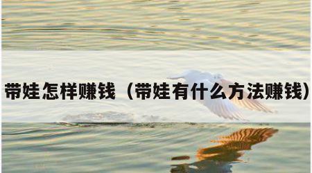 带娃怎样赚钱（带娃有什么方法赚钱）
