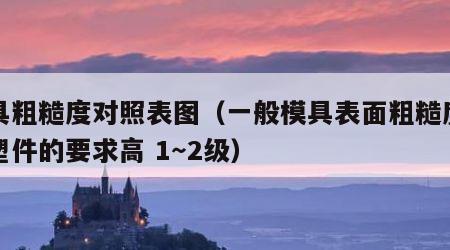 模具粗糙度对照表图（一般模具表面粗糙度要比塑件的要求高 1～2级）
