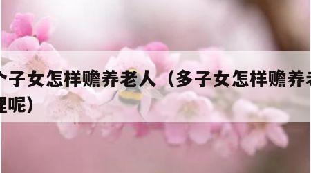 多个子女怎样赡养老人（多子女怎样赡养老人合理呢）