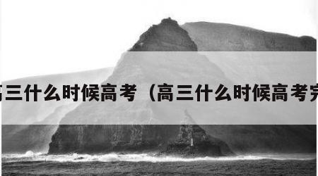 高三什么时候高考（高三什么时候高考完）