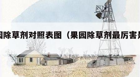 果园除草剂对照表图（果园除草剂最厉害是哪种）