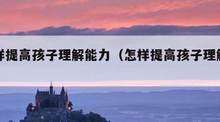 怎样提高孩子理解能力（怎样提高孩子理解能力）