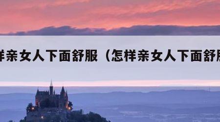 怎样亲女人下面舒服（怎样亲女人下面舒服视频）